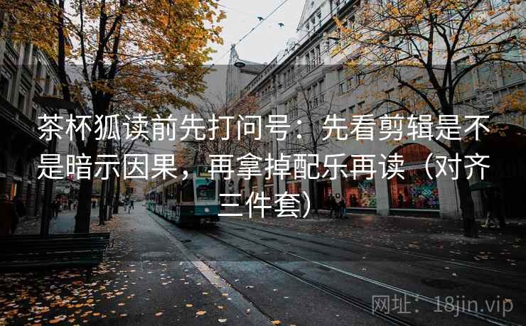茶杯狐读前先打问号：先看剪辑是不是暗示因果，再拿掉配乐再读（对齐三件套）