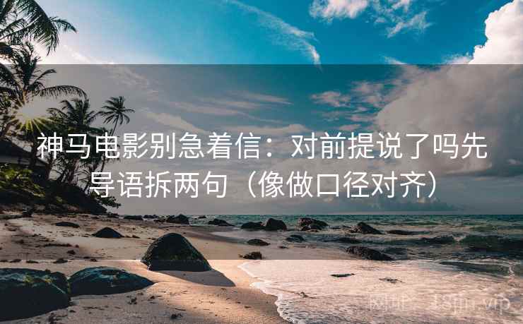 神马电影别急着信：对前提说了吗先导语拆两句（像做口径对齐）  第2张