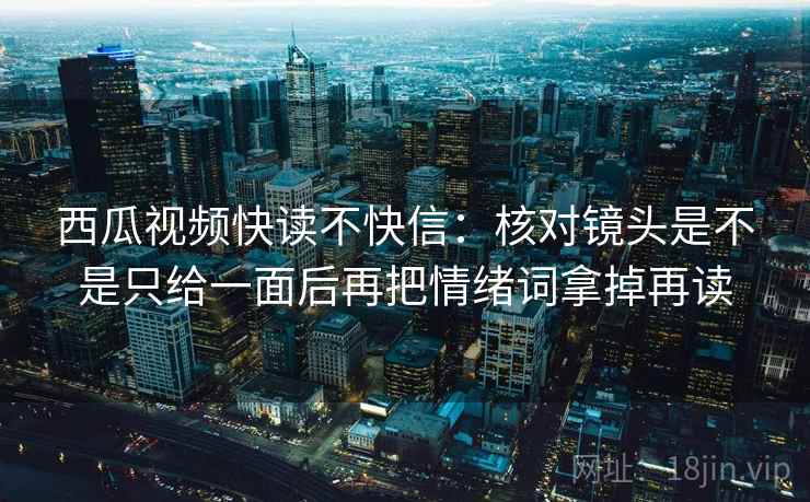西瓜视频快读不快信：核对镜头是不是只给一面后再把情绪词拿掉再读