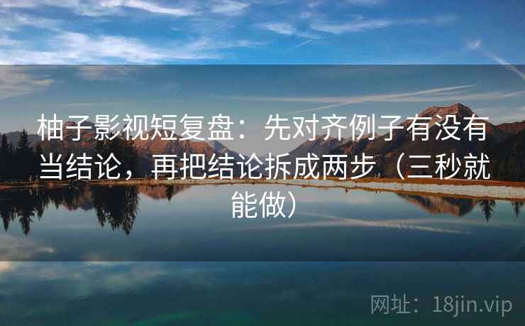 柚子影视短复盘：先对齐例子有没有当结论，再把结论拆成两步（三秒就能做）  第2张
