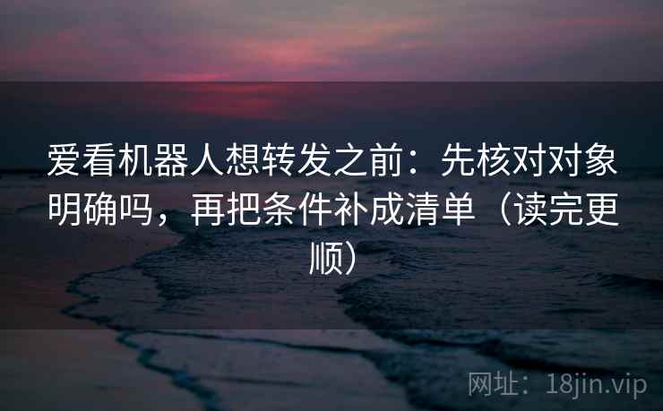 爱看机器人想转发之前：先核对对象明确吗，再把条件补成清单（读完更顺）  第2张