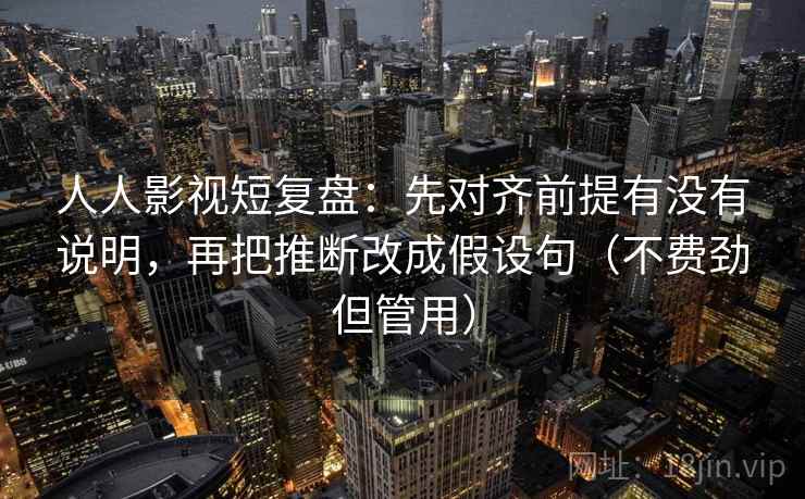 人人影视短复盘：先对齐前提有没有说明，再把推断改成假设句（不费劲但管用）  第2张