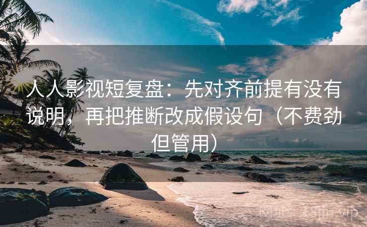 人人影视短复盘：先对齐前提有没有说明，再把推断改成假设句（不费劲但管用）