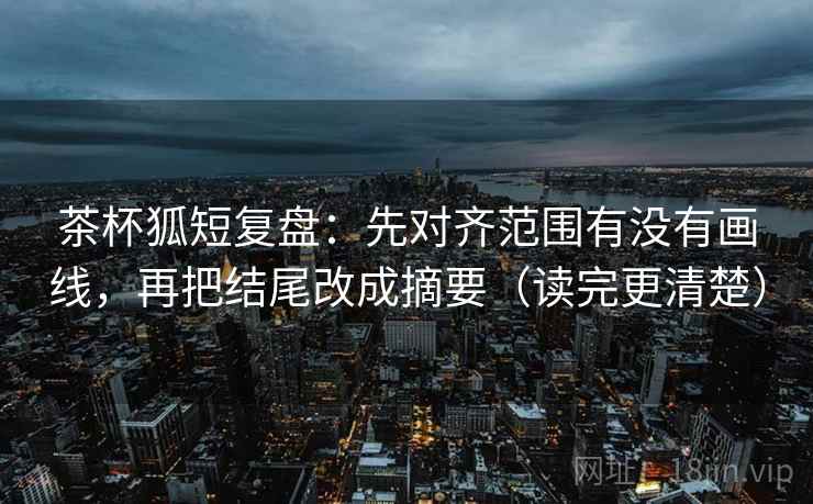 茶杯狐短复盘：先对齐范围有没有画线，再把结尾改成摘要（读完更清楚）