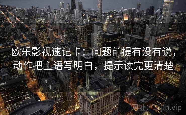 欧乐影视速记卡：问题前提有没有说，动作把主语写明白，提示读完更清楚  第1张