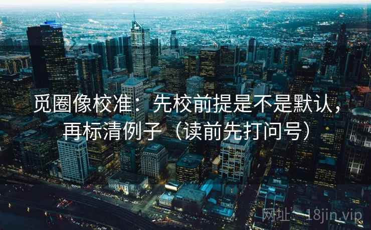 觅圈像校准：先校前提是不是默认，再标清例子（读前先打问号）