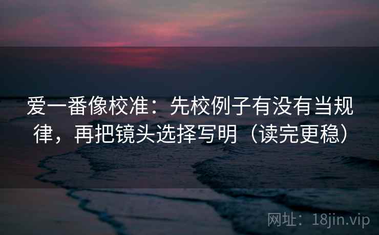 爱一番像校准：先校例子有没有当规律，再把镜头选择写明（读完更稳）