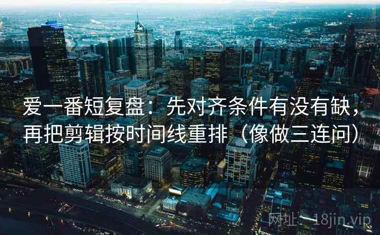 爱一番短复盘：先对齐条件有没有缺，再把剪辑按时间线重排（像做三连问）