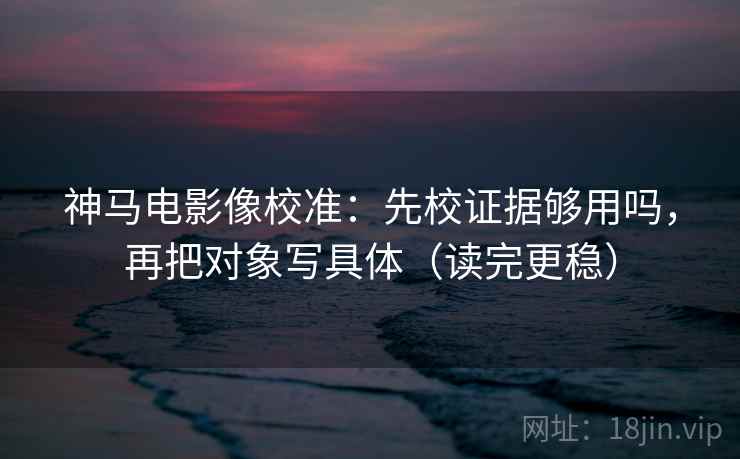 神马电影像校准：先校证据够用吗，再把对象写具体（读完更稳）  第2张