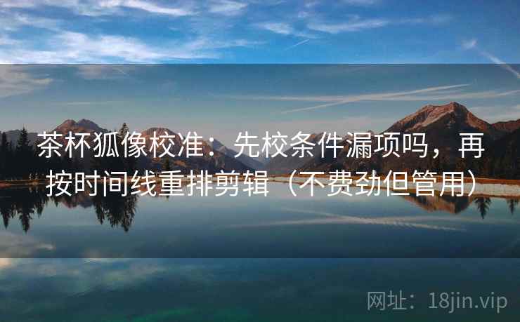 茶杯狐像校准:先校条件漏项吗,再按时间线重排剪辑(不费劲但管用)