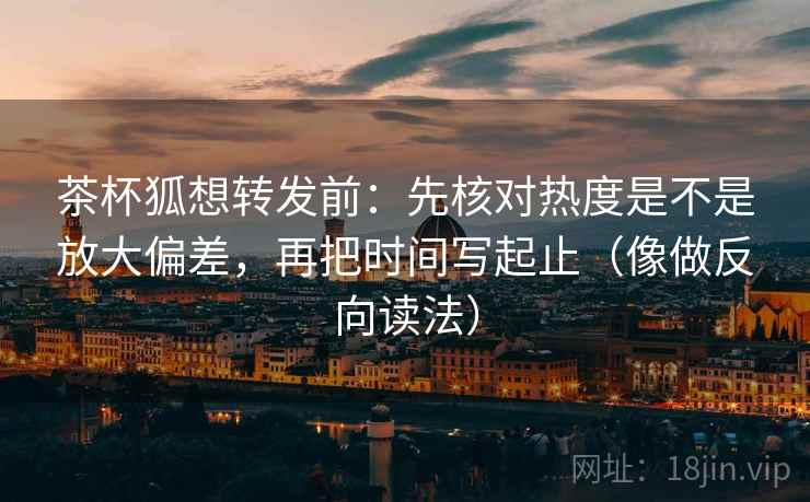 茶杯狐想转发前：先核对热度是不是放大偏差，再把时间写起止（像做反向读法）