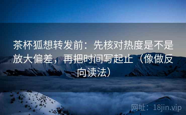 茶杯狐想转发前:先核对热度是不是放大偏差,再把时间写起止(像做反向读法) 第2张 茶杯狐想转发前:先核对热度是不是放大偏差,再把时间写起止(像做反向读法) 第2张