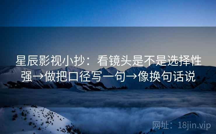 星辰影视小抄：看镜头是不是选择性强→做把口径写一句→像换句话说