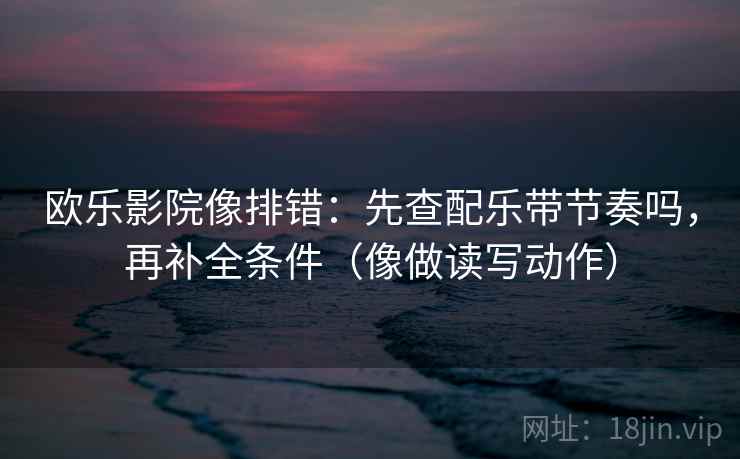 欧乐影院像排错：先查配乐带节奏吗，再补全条件（像做读写动作）