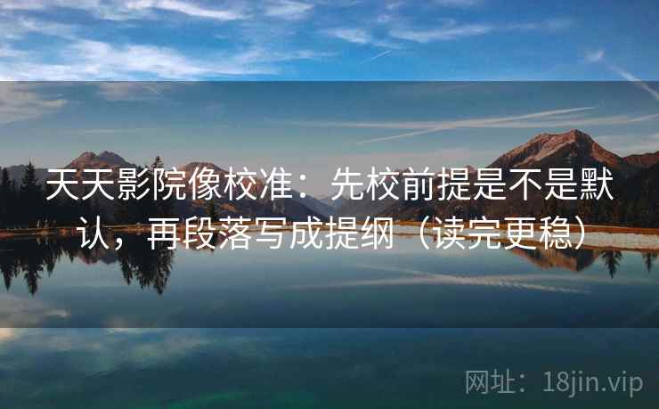 天天影院像校准：先校前提是不是默认，再段落写成提纲（读完更稳）