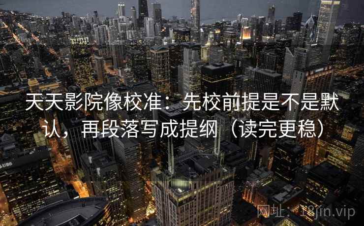 天天影院像校准:先校前提是不是默认,再段落写成提纲(读完更稳) 第2张 天天影院像校准:先校前提是不是默认,再段落写成提纲(读完更稳) 第2张