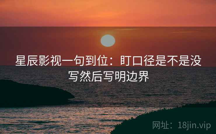 星辰影视一句到位：盯口径是不是没写然后写明边界