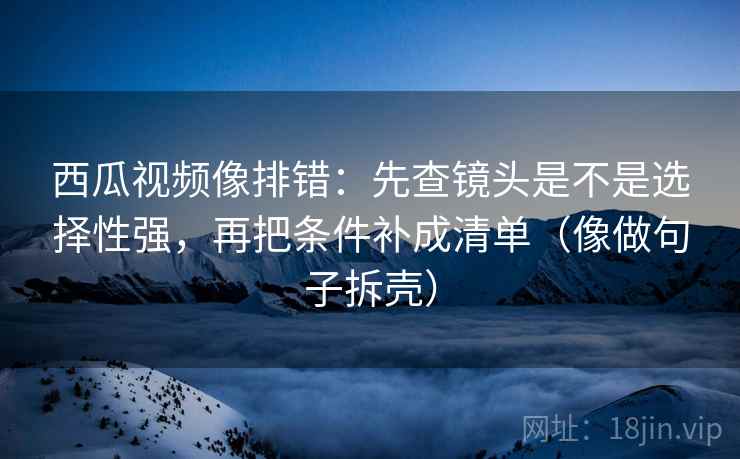 西瓜视频像排错:先查镜头是不是选择性强,再把条件补成清单(像做句子拆壳)