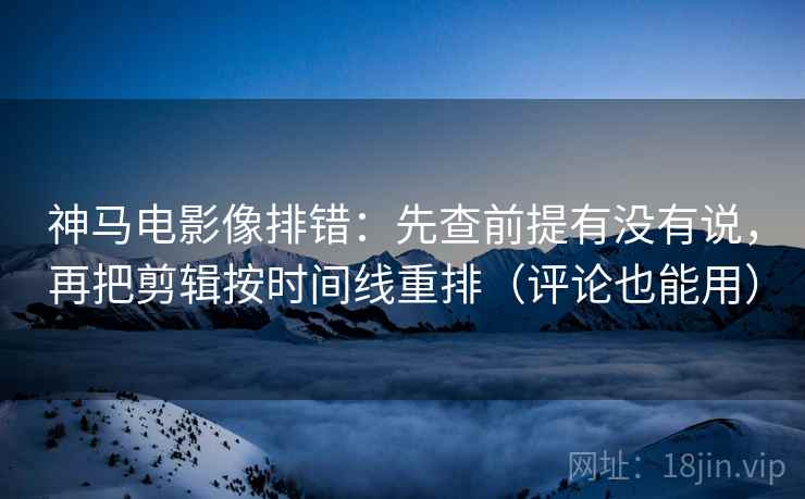 神马电影像排错:先查前提有没有说,再把剪辑按时间线重排(评论也能用)