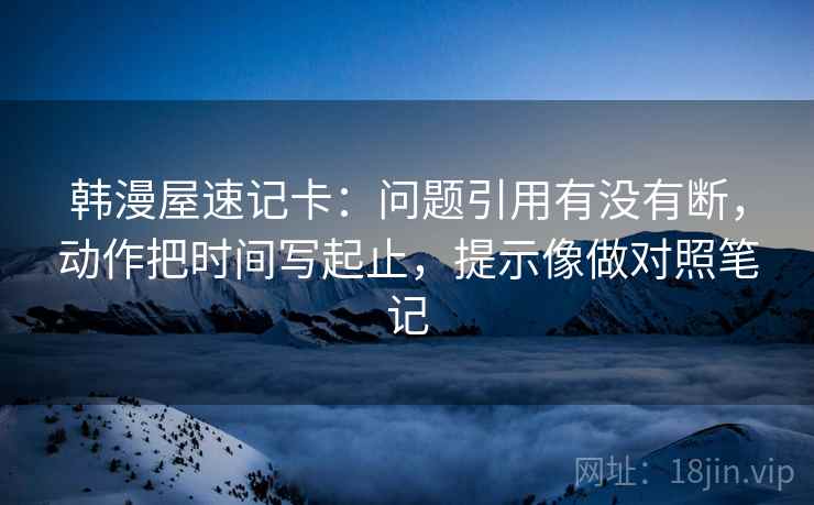 韩漫屋速记卡：问题引用有没有断，动作把时间写起止，提示像做对照笔记