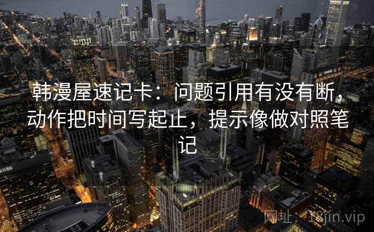 韩漫屋速记卡:问题引用有没有断,动作把时间写起止,提示像做对照笔记 第2张 韩漫屋速记卡:问题引用有没有断,动作把时间写起止,提示像做对照笔记 第2张