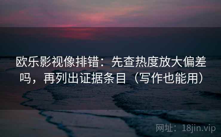 欧乐影视像排错:先查热度放大偏差吗,再列出证据条目(写作也能用)