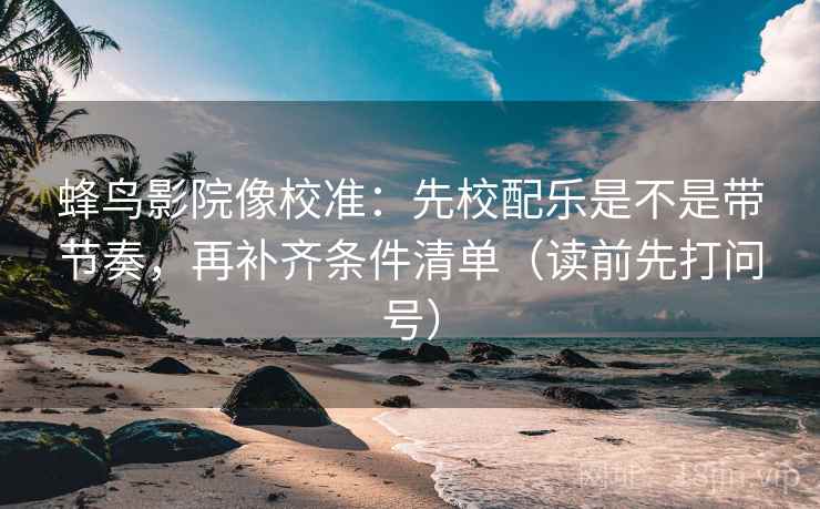 蜂鸟影院像校准:先校配乐是不是带节奏,再补齐条件清单(读前先打问号)