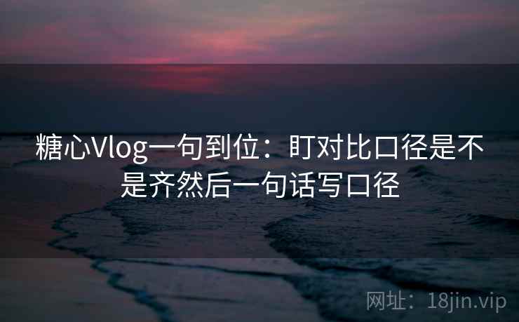 糖心Vlog一句到位：盯对比口径是不是齐然后一句话写口径  第2张