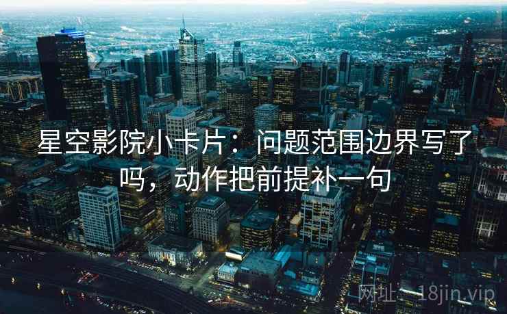 星空影院小卡片:问题范围边界写了吗,动作把前提补一句 第2张 星空影院小卡片:问题范围边界写了吗,动作把前提补一句 第2张