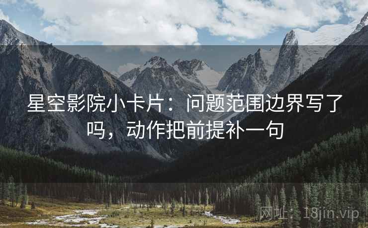星空影院小卡片:问题范围边界写了吗,动作把前提补一句