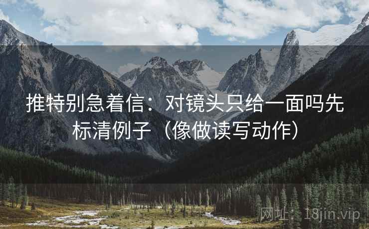 推特别急着信:对镜头只给一面吗先标清例子(像做读写动作)