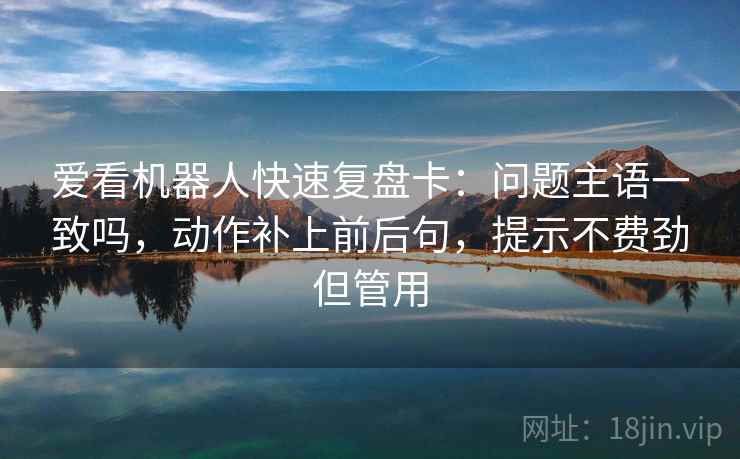 爱看机器人快速复盘卡:问题主语一致吗,动作补上前后句,提示不费劲但管用 第2张 爱看机器人快速复盘卡:问题主语一致吗,动作补上前后句,提示不费劲但管用 第2张