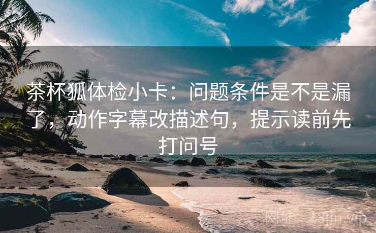 茶杯狐体检小卡：问题条件是不是漏了，动作字幕改描述句，提示读前先打问号