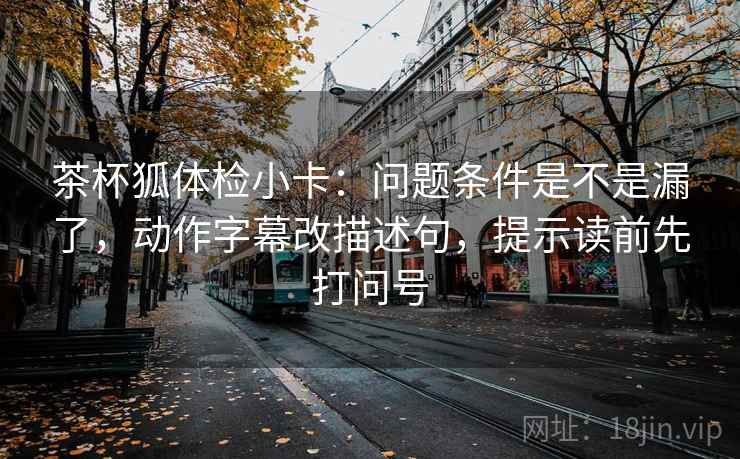 茶杯狐体检小卡：问题条件是不是漏了，动作字幕改描述句，提示读前先打问号  第2张