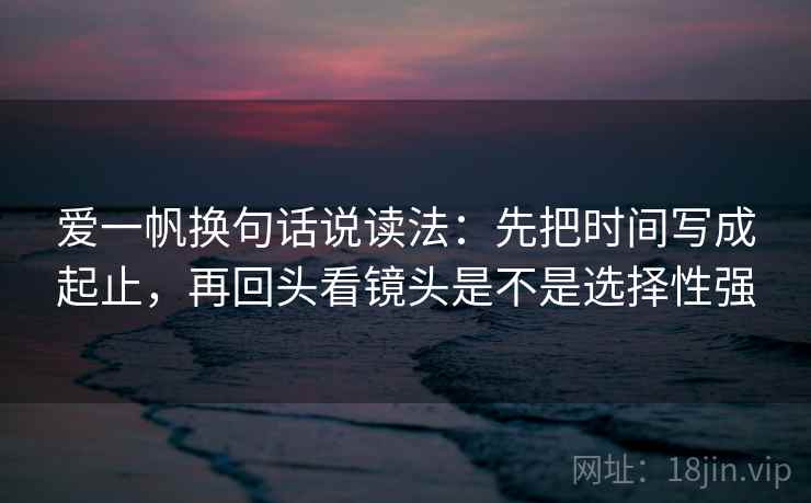 爱一帆换句话说读法:先把时间写成起止,再回头看镜头是不是选择性强