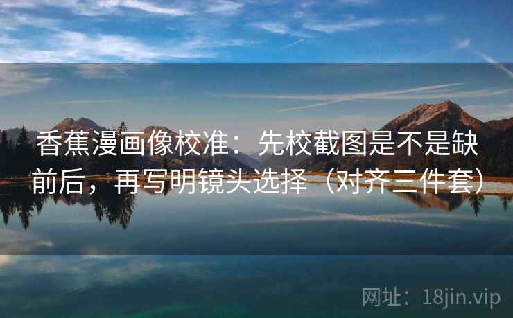 香蕉漫画像校准：先校截图是不是缺前后，再写明镜头选择（对齐三件套）