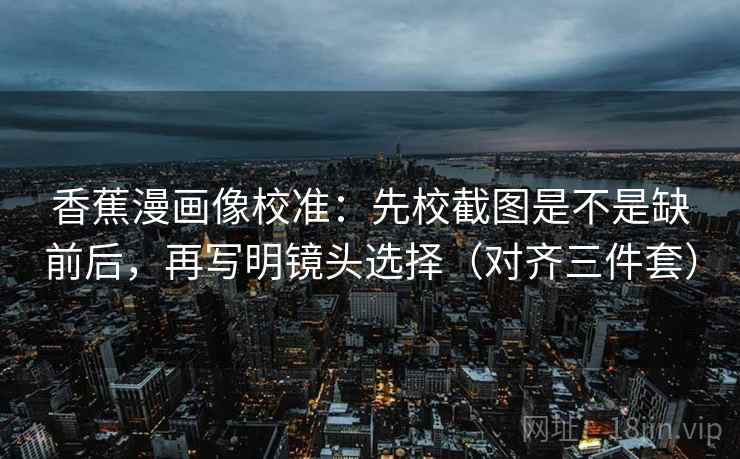 香蕉漫画像校准:先校截图是不是缺前后,再写明镜头选择(对齐三件套) 第2张 香蕉漫画像校准:先校截图是不是缺前后,再写明镜头选择(对齐三件套) 第2张