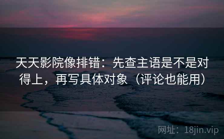 天天影院像排错:先查主语是不是对得上,再写具体对象(评论也能用)