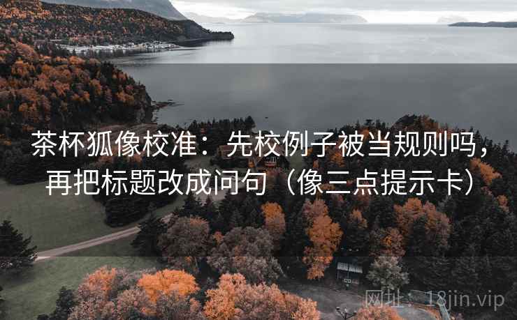 茶杯狐像校准：先校例子被当规则吗，再把标题改成问句（像三点提示卡）