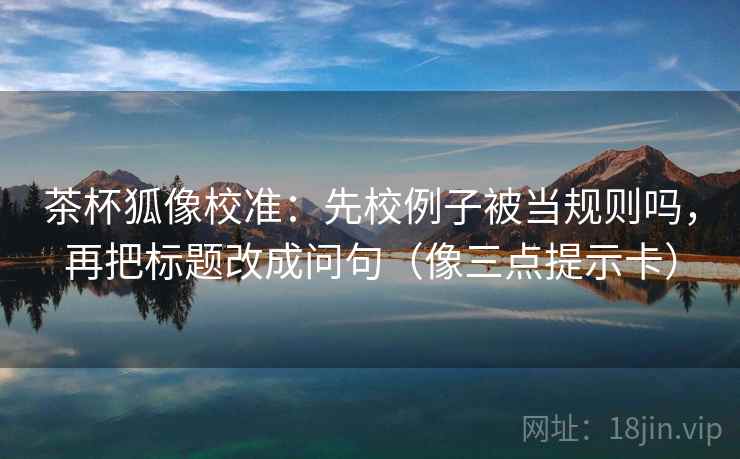 茶杯狐像校准:先校例子被当规则吗,再把标题改成问句(像三点提示卡) 第2张 茶杯狐像校准:先校例子被当规则吗,再把标题改成问句(像三点提示卡) 第2张