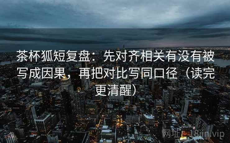 茶杯狐短复盘:先对齐相关有没有被写成因果,再把对比写同口径(读完更清醒)