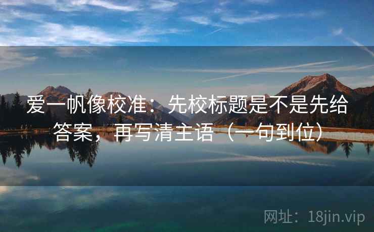 爱一帆像校准：先校标题是不是先给答案，再写清主语（一句到位）