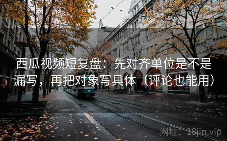 西瓜视频短复盘:先对齐单位是不是漏写,再把对象写具体(评论也能用)