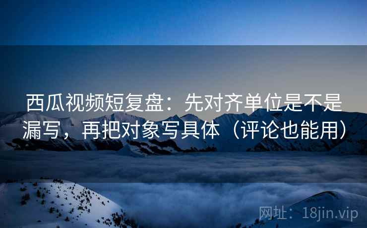 西瓜视频短复盘：先对齐单位是不是漏写，再把对象写具体（评论也能用）  第2张