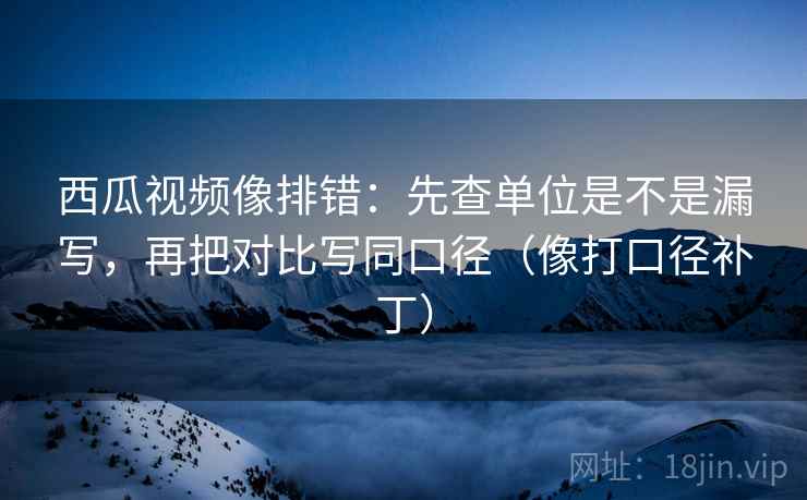 西瓜视频像排错：先查单位是不是漏写，再把对比写同口径（像打口径补丁）