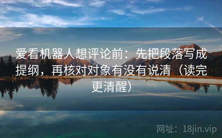 爱看机器人想评论前：先把段落写成提纲，再核对对象有没有说清（读完更清醒）