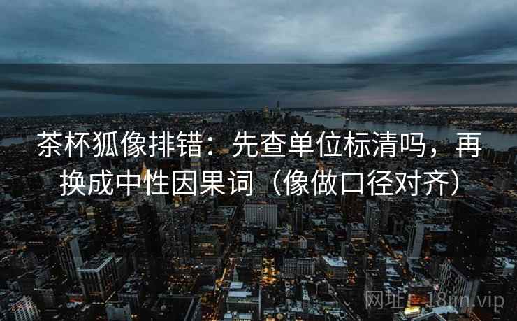 茶杯狐像排错：先查单位标清吗，再换成中性因果词（像做口径对齐）